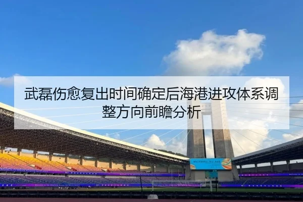 武磊伤愈复出时间确定后海港进攻体系调整方向前瞻分析