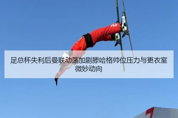 足总杯失利后曼联动荡加剧滕哈格帅位压力与更衣室微妙动向