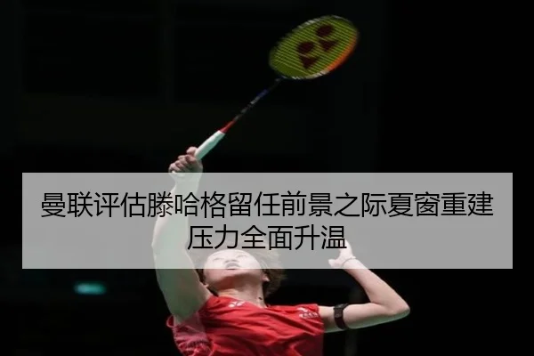 曼联评估滕哈格留任前景之际夏窗重建压力全面升温