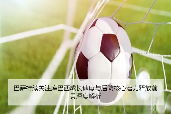 巴萨持续关注库巴西成长速度与后防核心潜力释放前景深度解析