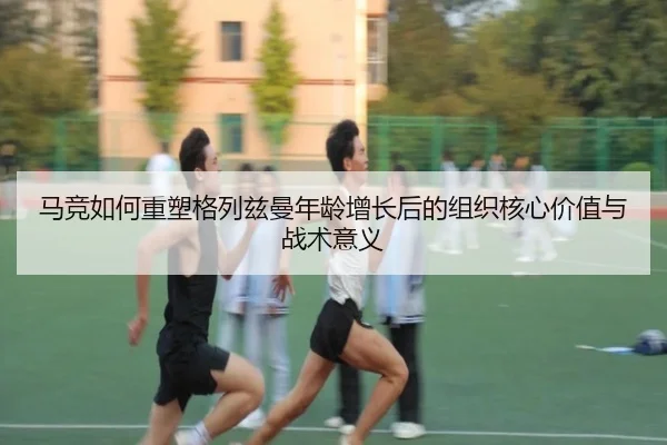 马竞如何重塑格列兹曼年龄增长后的组织核心价值与战术意义