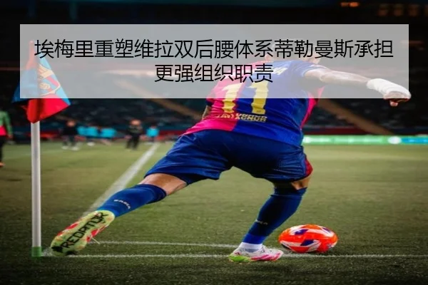 埃梅里重塑维拉双后腰体系蒂勒曼斯承担更强组织职责