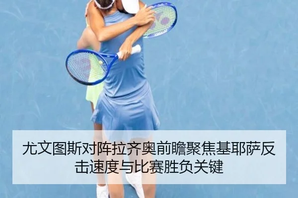 尤文图斯对阵拉齐奥前瞻聚焦基耶萨反击速度与比赛胜负关键